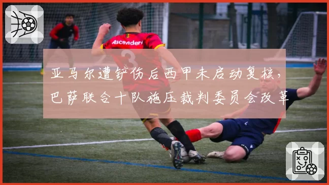 亚马尔遭铲伤后西甲未启动复核，巴萨联合十队施压裁判委员会改革介入时限