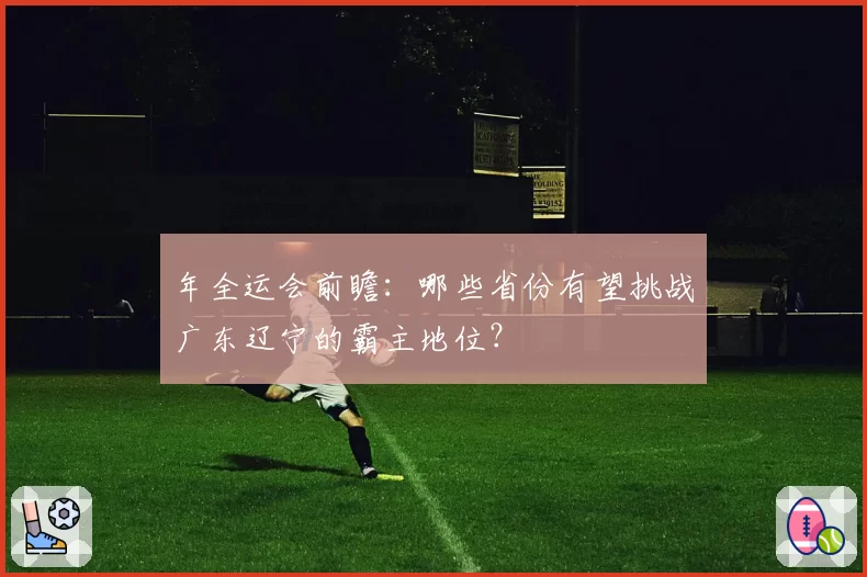 年全运会前瞻：哪些省份有望挑战广东辽宁的霸主地位？